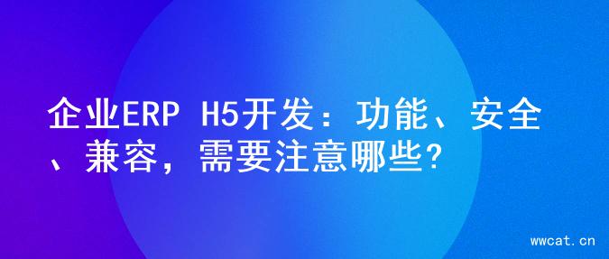 企业ERP H5开发：功能、安全、兼容，需要注意哪些?