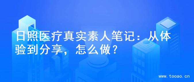 日照医疗真实素人笔记：从体验到分享，怎么做？