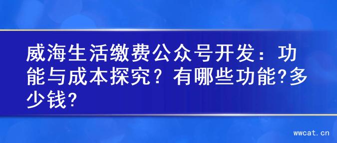 威海生活缴费公众号开发：功能与成本探究？有哪些功能?多少钱?