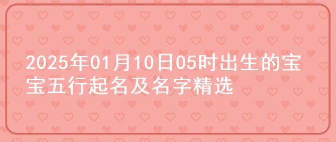 2025年01月10日05时出生的宝宝五行起名及名字精选