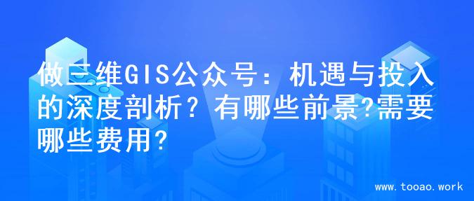 做三维GIS公众号：机遇与投入的深度剖析？有哪些前景?需要哪些费用?