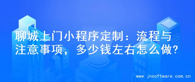 聊城上门小程序定制：流程与注意事项，多少钱左右怎么做?
