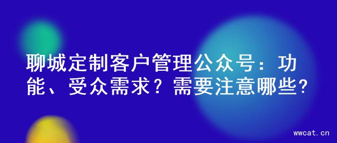 聊城定制客户管理公众号：功能、受众需求？需要注意哪些?