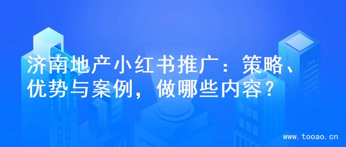 濟(jì)南地產(chǎn)小紅書推廣：策略、優(yōu)勢(shì)與案例，做哪些內(nèi)容？