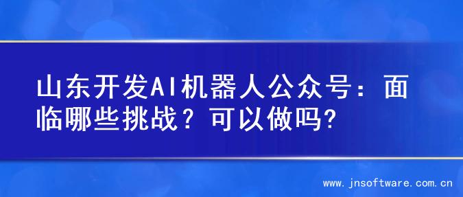 山东开发AI机器人公众号：面临哪些挑战？可以做吗?