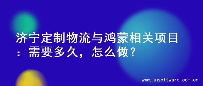 济宁定制物流与鸿蒙相关项目：需要多久，怎么做？