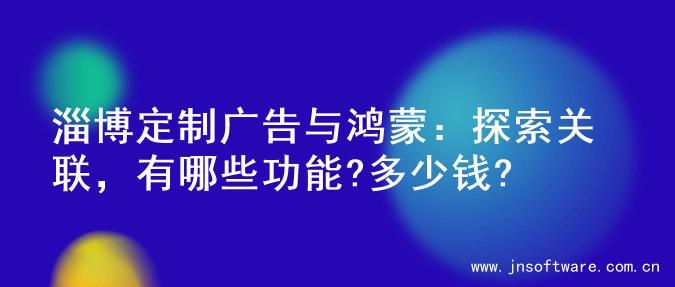 淄博定制广告与鸿蒙：探索关联，有哪些功能?多少钱?