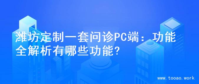 潍坊定制一套问诊PC端：功能全解析有哪些功能?