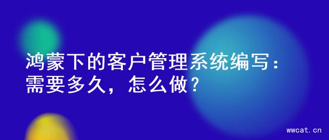 鸿蒙下的客户管理系统编写：需要多久，怎么做？