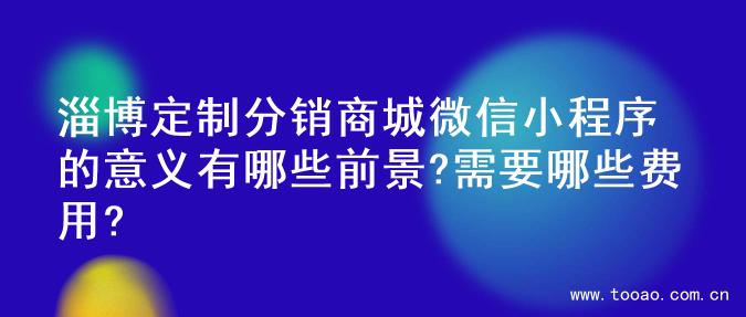 淄博定制分销商城微信小程序的意义有哪些前景?需要哪些费用?