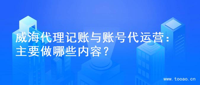 威海代理记账与账号代运营：主要做哪些内容？