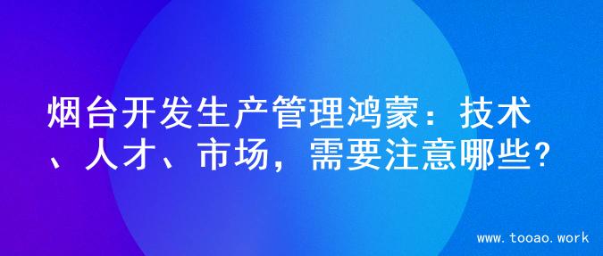 烟台开发生产管理鸿蒙：技术、人才、市场，需要注意哪些?