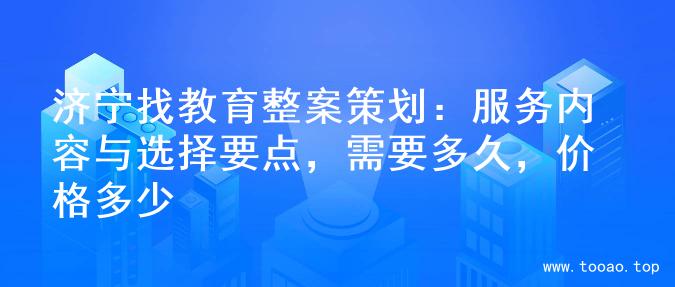 济宁找教育整案策划：服务内容与选择要点，需要多久，价格多少