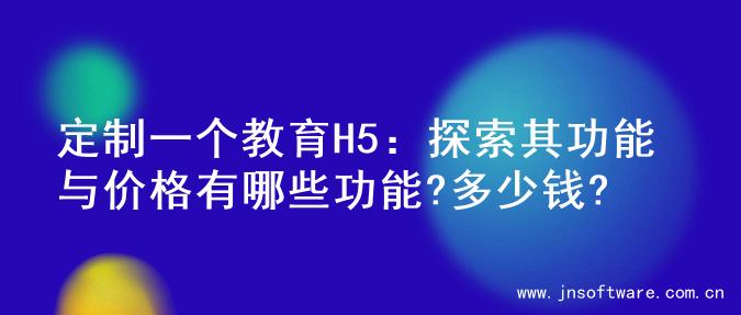 定制一个教育H5：探索其功能与价格有哪些功能?多少钱?