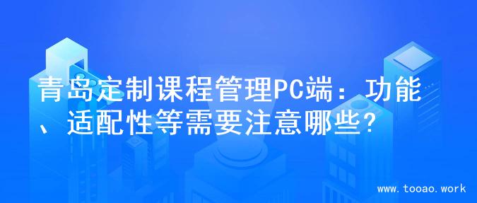 青岛定制课程管理PC端：功能、适配性等需要注意哪些?
