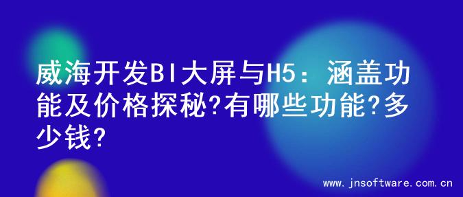威海开发BI大屏与H5：涵盖功能及价格探秘?有哪些功能?多少钱?