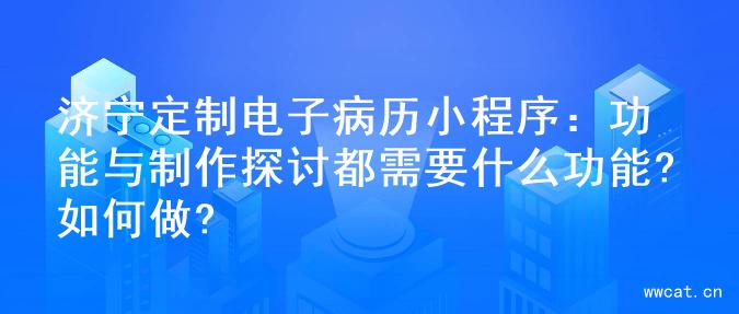 济宁定制电子病历小程序：功能与制作探讨都需要什么功能?如何做?