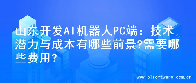 山东开发AI机器人PC端：技术潜力与成本有哪些前景?需要哪些费用?