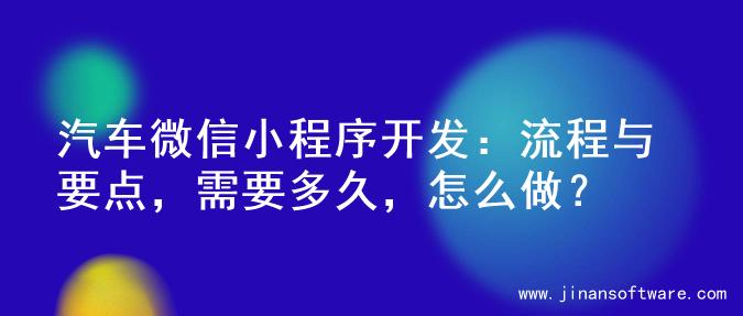 汽车微信小程序开发：流程与要点，需要多久，怎么做？