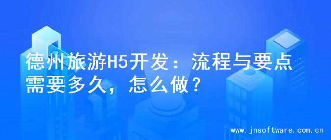 德州旅游H5开发：流程与要点需要多久，怎么做？