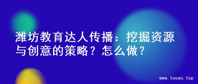 潍坊教育达人传播：挖掘资源与创意的策略？怎么做？