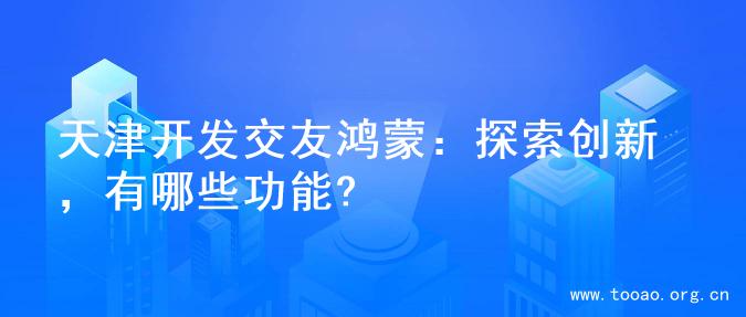 天津开发交友鸿蒙：探索创新，有哪些功能?