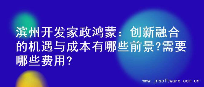 滨州开发家政鸿蒙：创新融合的机遇与成本有哪些前景?需要哪些费用?
