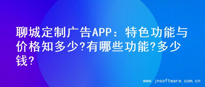 聊城定制广告APP：特色功能与价格知多少?有哪些功能?多少钱?