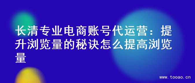 长清专业电商账号代运营：提升浏览量的秘诀怎么提高浏览量