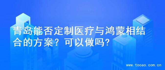 青岛能否定制医疗与鸿蒙相结合的方案？可以做吗?