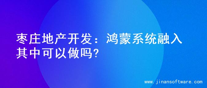 枣庄地产开发：鸿蒙系统融入其中可以做吗?