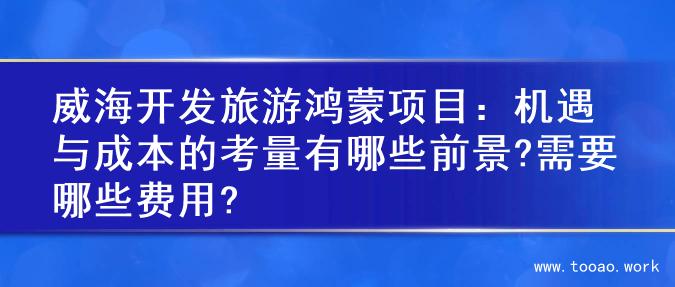 威海开发旅游鸿蒙项目：机遇与成本的考量有哪些前景?需要哪些费用?