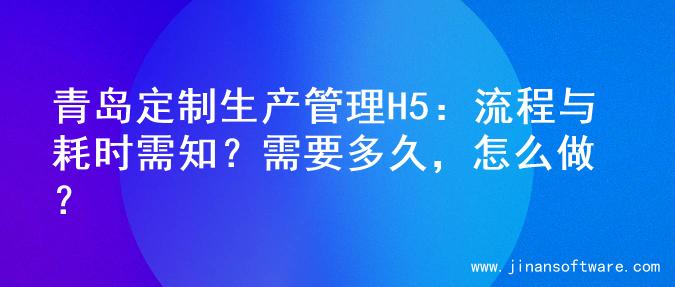 青岛定制生产管理H5：流程与耗时需知？需要多久，怎么做？