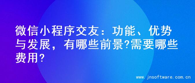 微信小程序交友：功能、优势与发展，有哪些前景?需要哪些费用?