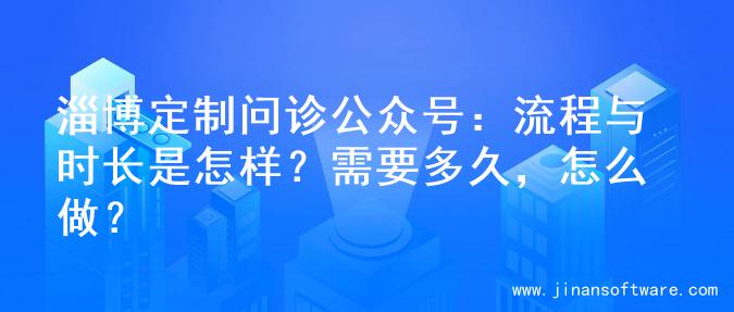 淄博定制问诊公众号：流程与时长是怎样？需要多久，怎么做？