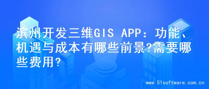 滨州开发三维GIS APP：功能、机遇与成本有哪些前景?需要哪些费用?