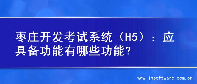 枣庄开发考试系统（H5）：应具备功能有哪些功能?