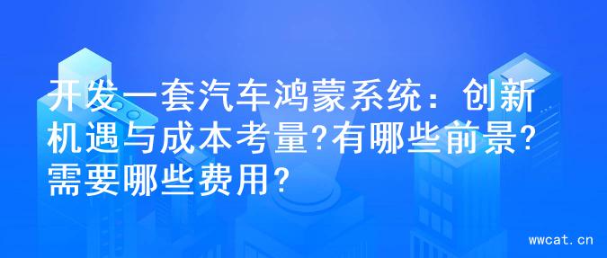 开发一套汽车鸿蒙系统：创新机遇与成本考量?有哪些前景?需要哪些费用?