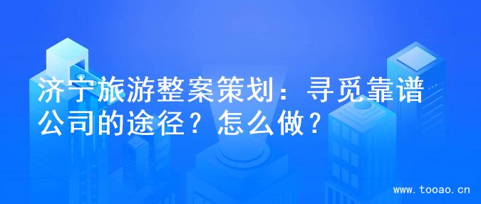 济宁旅游整案策划：寻觅靠谱公司的途径？怎么做？