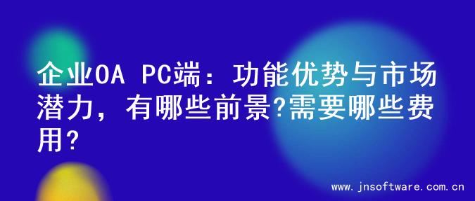 企业OA PC端：功能优势与市场潜力，有哪些前景?需要哪些费用?