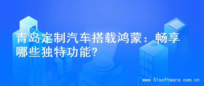 青岛定制汽车搭载鸿蒙：畅享哪些独特功能?