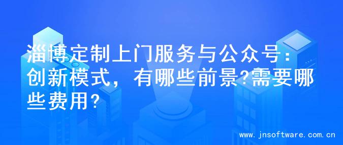 淄博定制上门服务与公众号：创新模式，有哪些前景?需要哪些费用?