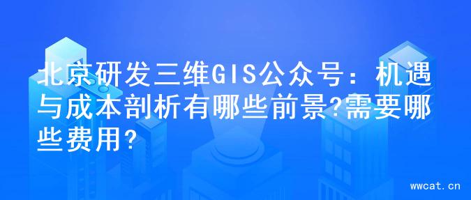 北京研发三维GIS公众号：机遇与成本剖析有哪些前景?需要哪些费用?