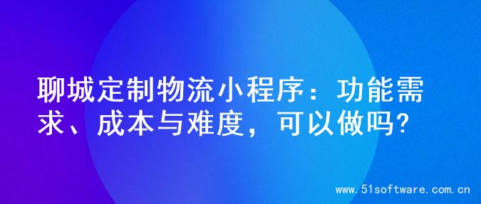 聊城定制物流小程序：功能需求、成本与难度，可以做吗?