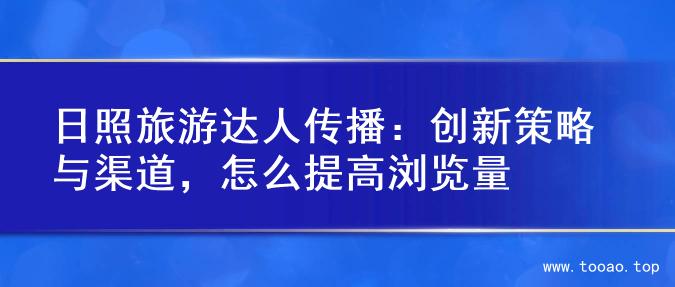 日照旅游达人传播：创新策略与渠道，怎么提高浏览量