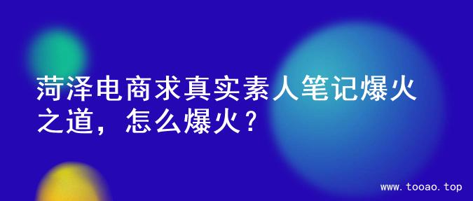 菏泽电商求真实素人笔记爆火之道，怎么爆火？