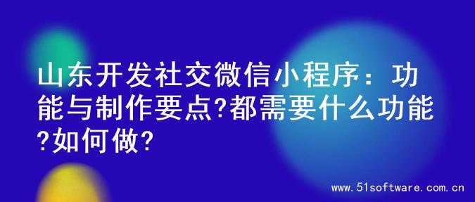 山东开发社交微信小程序：功能与制作要点?都需要什么功能?如何做?