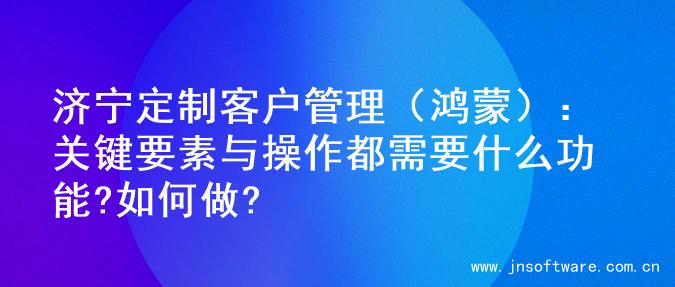济宁定制客户管理（鸿蒙）：关键要素与操作都需要什么功能?如何做?