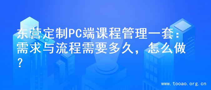 东营定制PC端课程管理一套：需求与流程需要多久，怎么做？