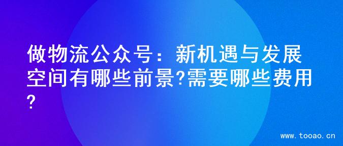 做物流公众号：新机遇与发展空间有哪些前景?需要哪些费用?